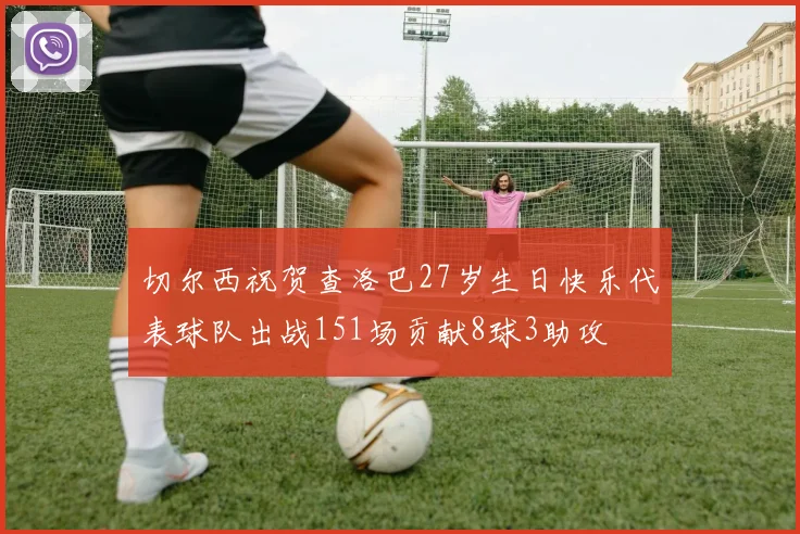 切尔西祝贺查洛巴27岁生日快乐代表球队出战151场贡献8球3助攻