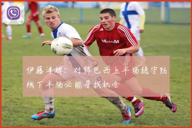 伊藤洋辉：对阵巴西上半场稳守防线下半场必能寻找机会