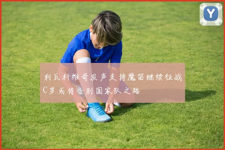利瓦科维奇发声支持魔笛继续征战C罗或将告别国家队之路