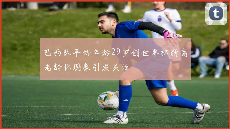 巴西队平均年龄29岁创世界杯新高老龄化现象引发关注