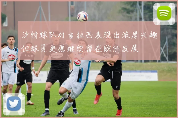 沙特球队对吉拉西表现出浓厚兴趣但球员更愿继续留在欧洲发展