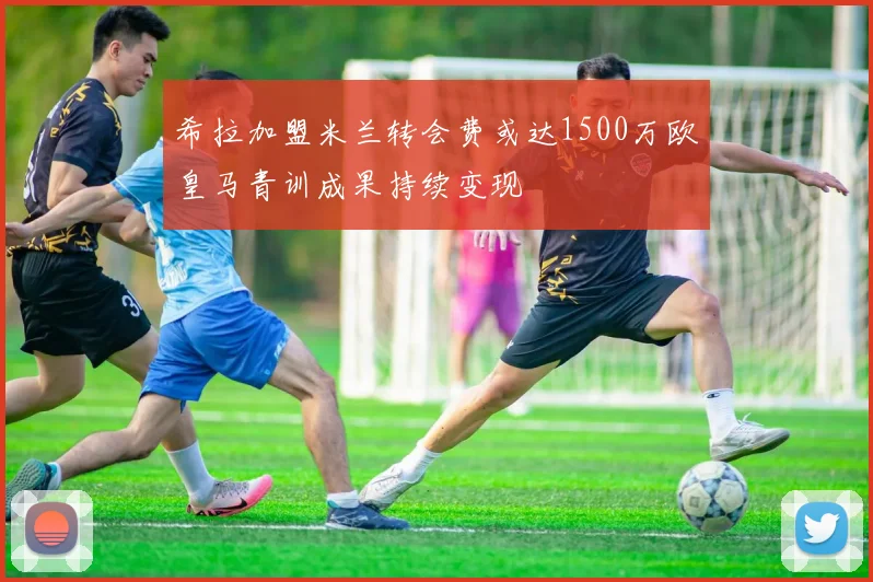 希拉加盟米兰转会费或达1500万欧皇马青训成果持续变现