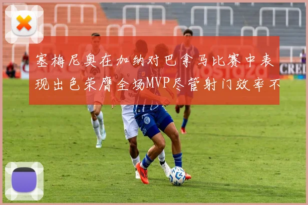 塞梅尼奥在加纳对巴拿马比赛中表现出色荣膺全场MVP尽管射门效率不佳