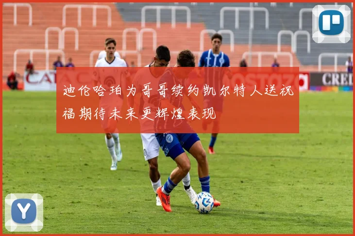 迪伦哈珀为哥哥续约凯尔特人送祝福期待未来更辉煌表现