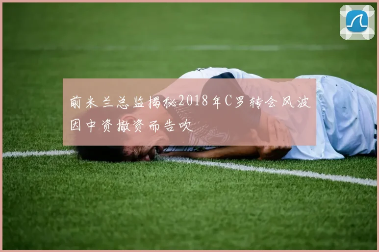 前米兰总监揭秘2018年C罗转会风波因中资撤资而告吹