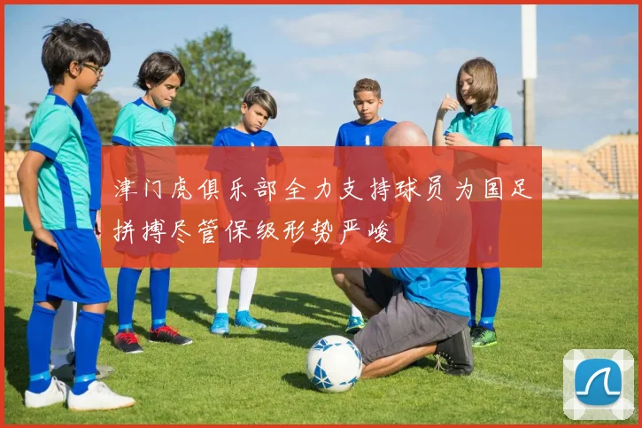 津门虎俱乐部全力支持球员为国足拼搏尽管保级形势严峻