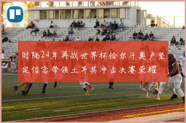 时隔24年再战世界杯恰尔汗奥卢坚定信念带领土耳其冲击决赛荣耀
