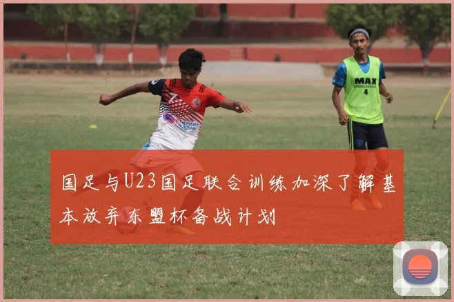 国足与U23国足联合训练加深了解基本放弃东盟杯备战计划