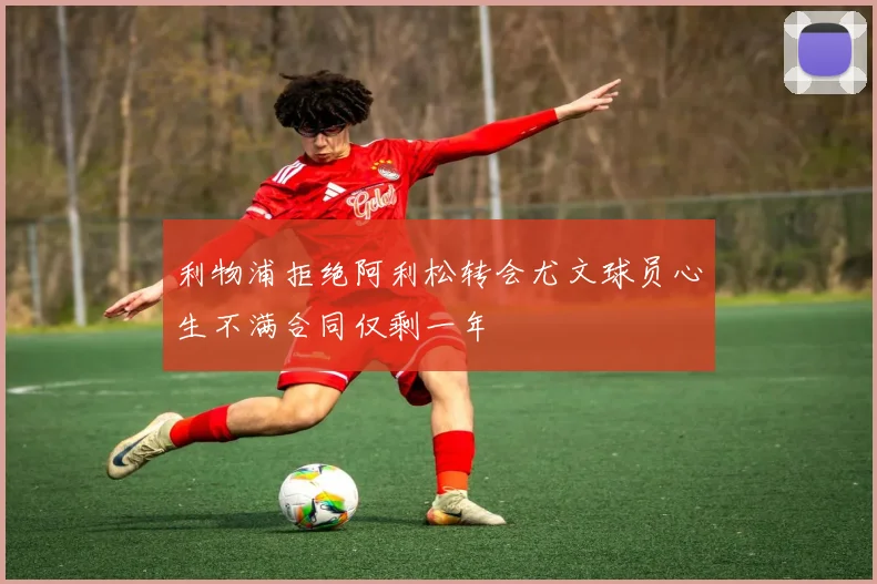 利物浦拒绝阿利松转会尤文球员心生不满合同仅剩一年