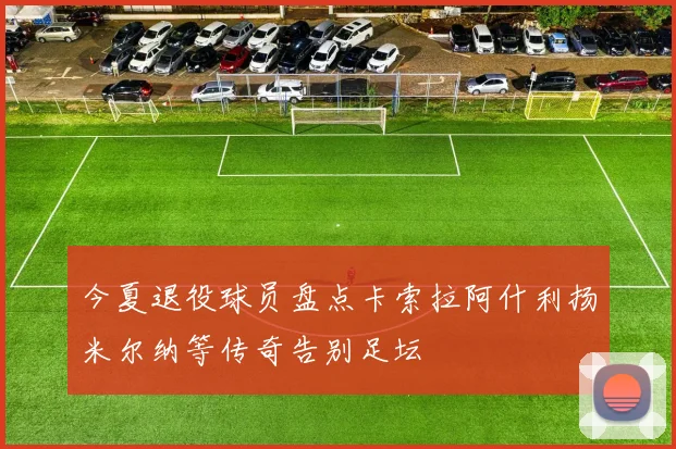 今夏退役球员盘点卡索拉阿什利扬米尔纳等传奇告别足坛