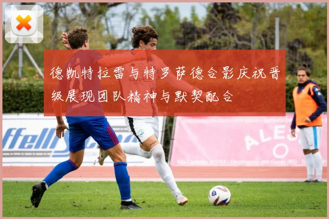 德凯特拉雷与特罗萨德合影庆祝晋级展现团队精神与默契配合