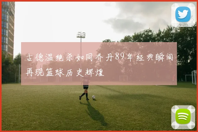 古德温绝杀如同乔丹89年经典瞬间再现篮球历史辉煌